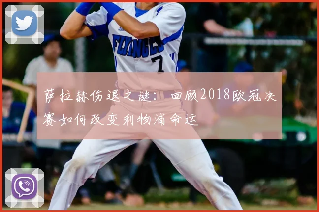 萨拉赫伤退之谜：回顾2018欧冠决赛如何改变利物浦命运