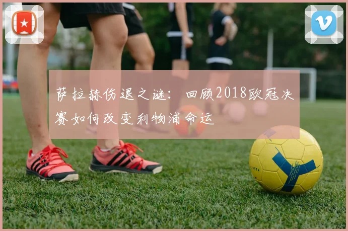 萨拉赫伤退之谜：回顾2018欧冠决赛如何改变利物浦命运