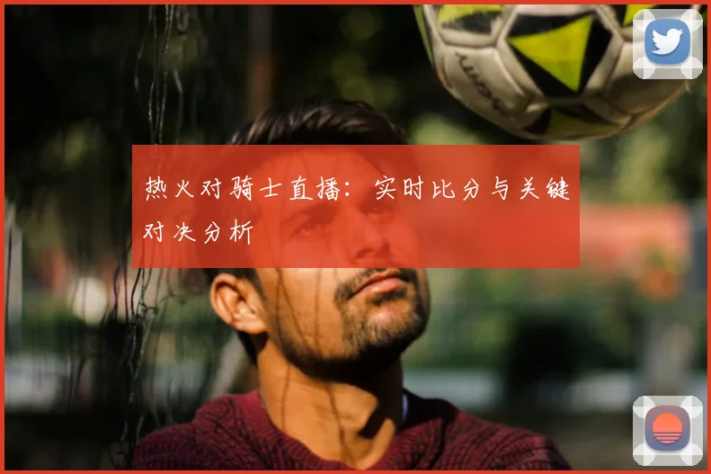 热火对骑士直播：实时比分与关键对决分析
