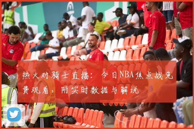 热火对骑士直播：今日NBA焦点战免费观看，附实时数据与解说