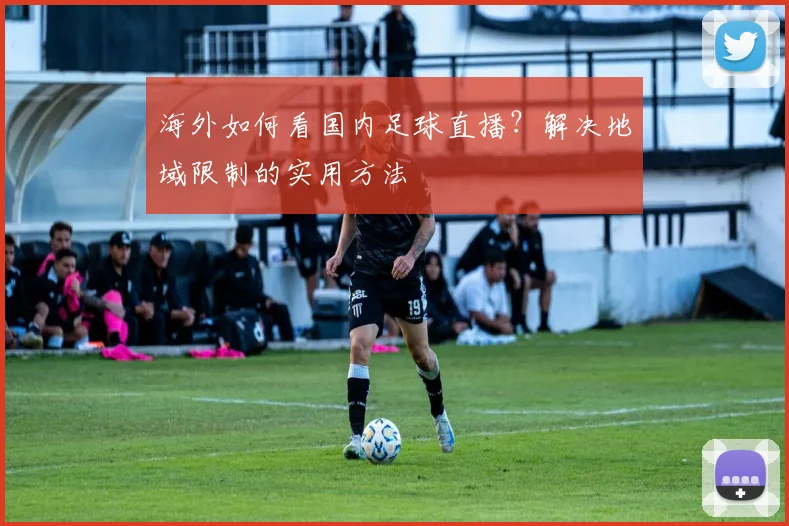海外如何看国内足球直播？解决地域限制的实用方法