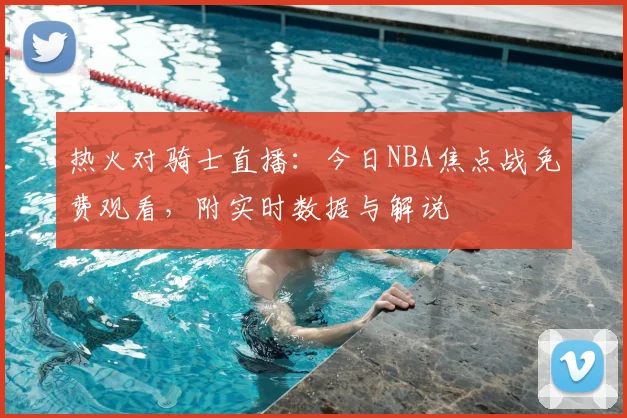 热火对骑士直播：今日NBA焦点战免费观看，附实时数据与解说