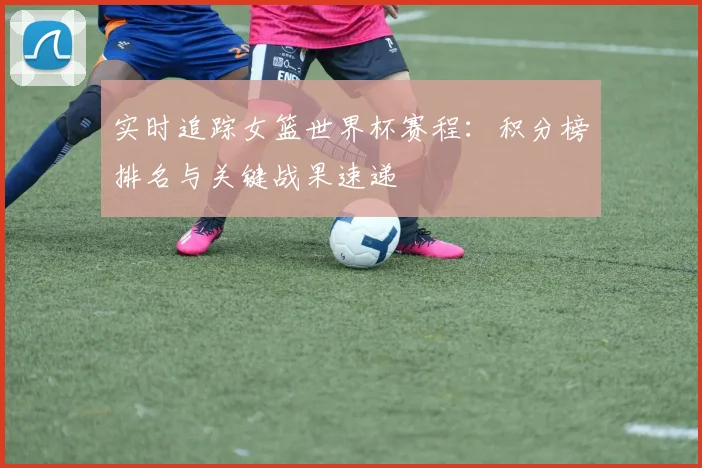 实时追踪女篮世界杯赛程：积分榜排名与关键战果速递