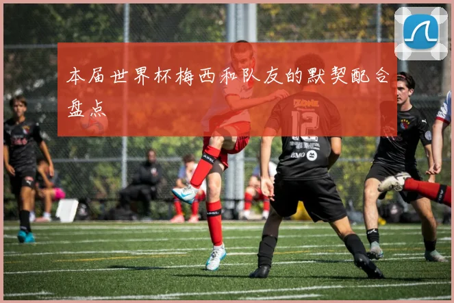 本届世界杯梅西和队友的默契配合盘点