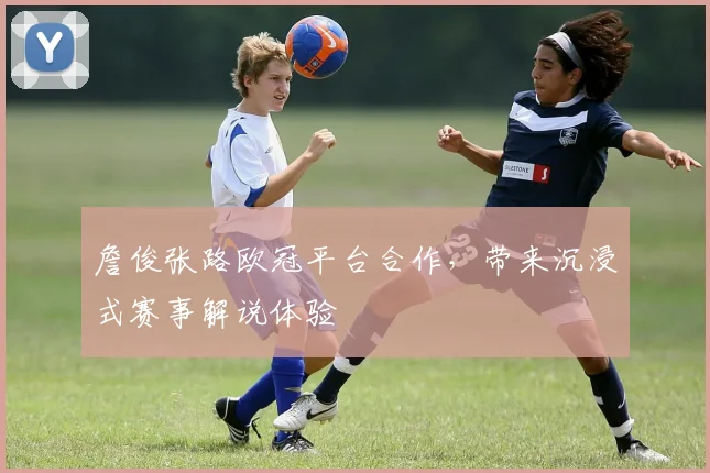 詹俊张路欧冠平台合作，带来沉浸式赛事解说体验