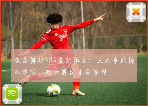 深度解析NBA最新排名：三大争冠梯队浮现，附加赛区竞争惨烈